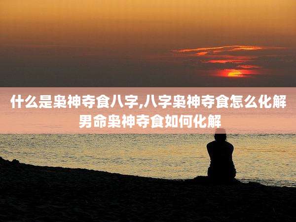 什么是枭神夺食八字,八字枭神夺食怎么化解 男命枭神夺食如何化解