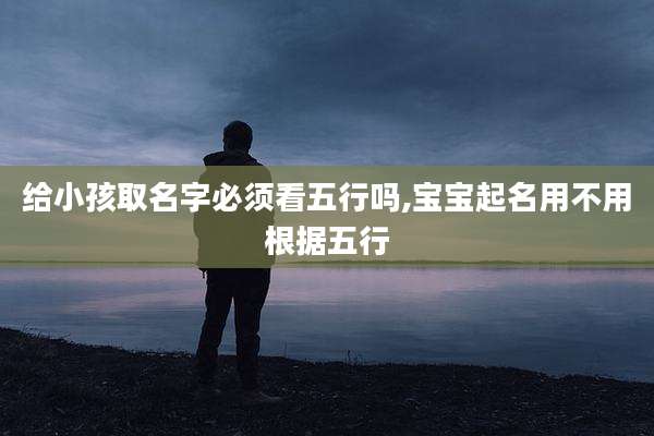 给小孩取名字必须看五行吗,宝宝起名用不用根据五行