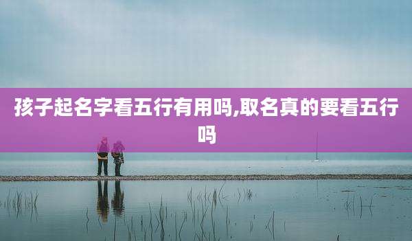 孩子起名字看五行有用吗,取名真的要看五行吗