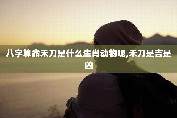 八字算命禾刀是什么生肖动物呢,禾刀是吉是凶
