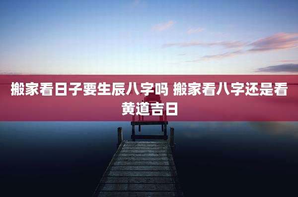 搬家看日子要生辰八字吗 搬家看八字还是看黄道吉日