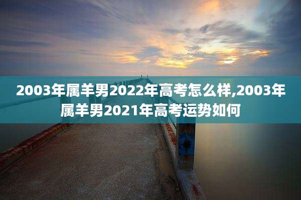 2003年属羊男2022年高考怎么样,2003年属羊男2021年高考运势如何