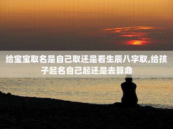给宝宝取名是自己取还是看生辰八字取,给孩子起名自己起还是去算命