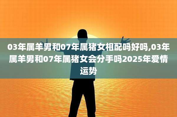 03年属羊男和07年属猪女相配吗好吗,03年属羊男和07年属猪女会分手吗2025年爱情运势