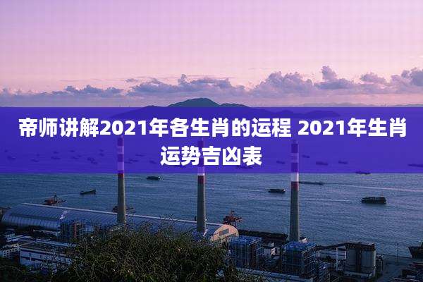 帝师讲解2021年各生肖的运程 2021年生肖运势吉凶表