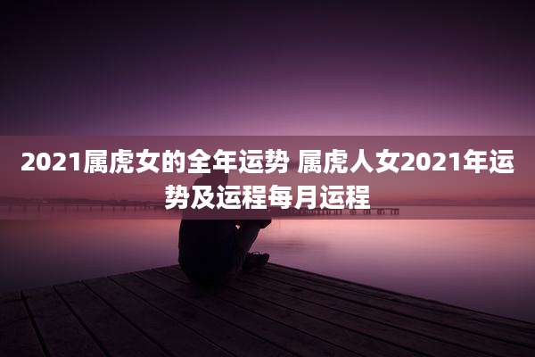 2021属虎女的全年运势 属虎人女2021年运势及运程每月运程