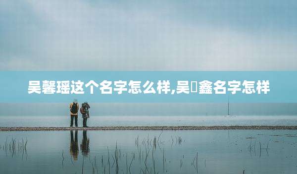 吴馨瑶这个名字怎么样,吴垚鑫名字怎样