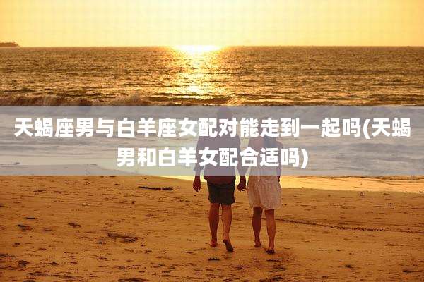 天蝎座男与白羊座女配对能走到一起吗(天蝎男和白羊女配合适吗)
