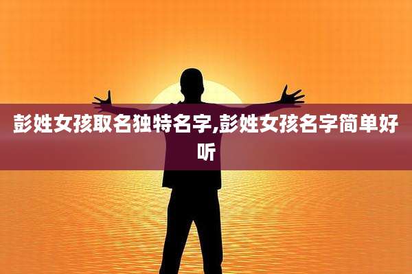 彭姓女孩取名独特名字,彭姓女孩名字简单好听