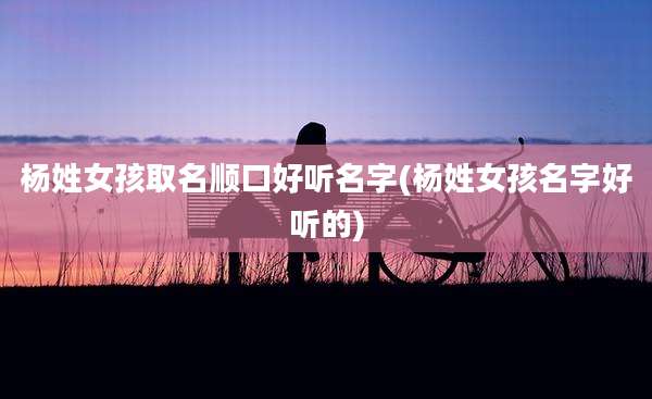 杨姓女孩取名顺口好听名字(杨姓女孩名字好听的)