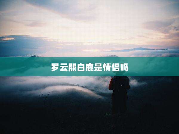 罗云熙白鹿是情侣吗
