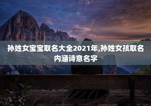 孙姓女宝宝取名大全2021年,孙姓女孩取名内涵诗意名字