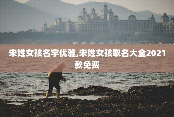 宋姓女孩名字优雅,宋姓女孩取名大全2021款免费