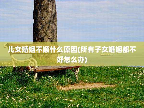 儿女婚姻不顺什么原因(所有子女婚姻都不好怎么办)