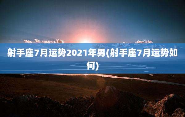 射手座7月运势2021年男(射手座7月运势如何)