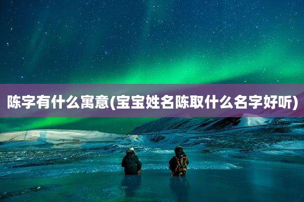 陈字有什么寓意(宝宝姓名陈取什么名字好听)