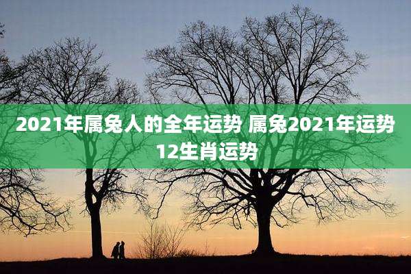 2021年属兔人的全年运势 属兔2021年运势12生肖运势