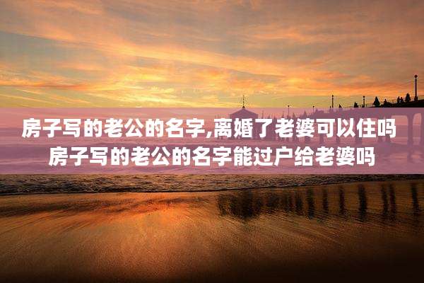 房子写的老公的名字,离婚了老婆可以住吗 房子写的老公的名字能过户给老婆吗