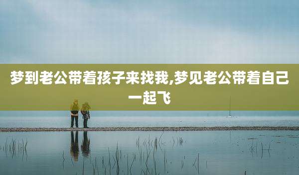 梦到老公带着孩子来找我,梦见老公带着自己一起飞