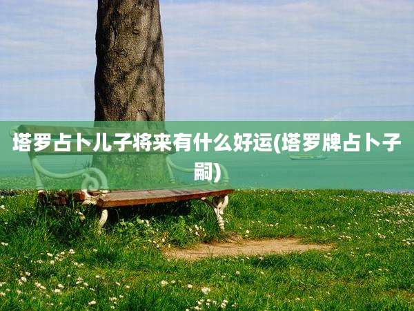 塔罗占卜儿子将来有什么好运(塔罗牌占卜子嗣)