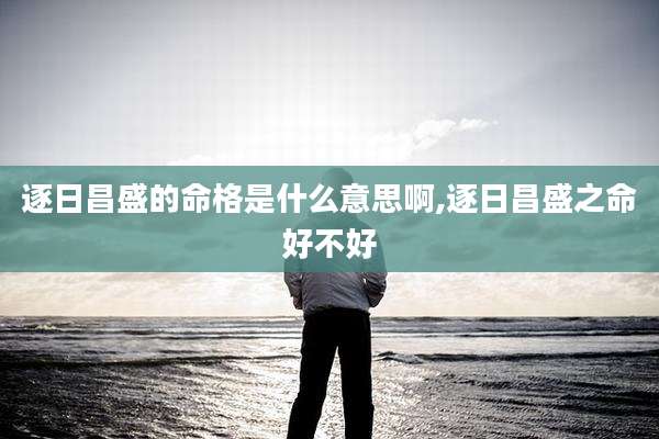 逐日昌盛的命格是什么意思啊,逐日昌盛之命好不好