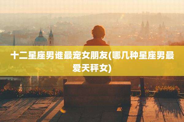 十二星座男谁最宠女朋友(哪几种星座男最爱天秤女)