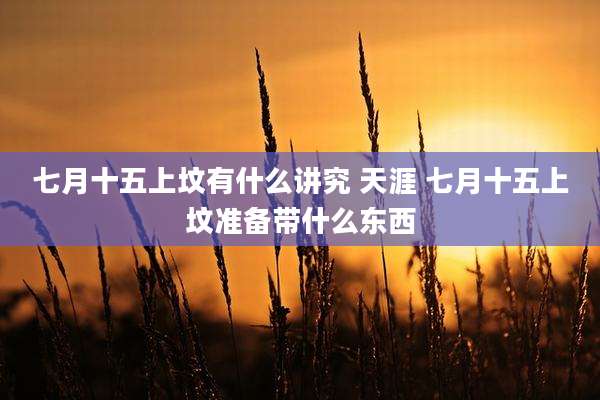 七月十五上坟有什么讲究 天涯 七月十五上坟准备带什么东西