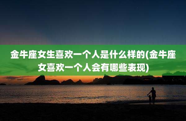 金牛座女生喜欢一个人是什么样的(金牛座女喜欢一个人会有哪些表现)
