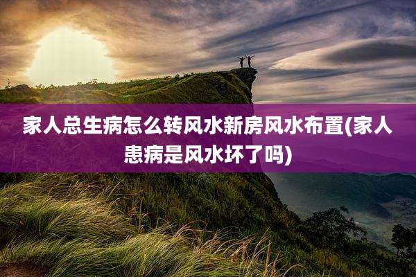 家人总生病怎么转风水新房风水布置(家人患病是风水坏了吗)