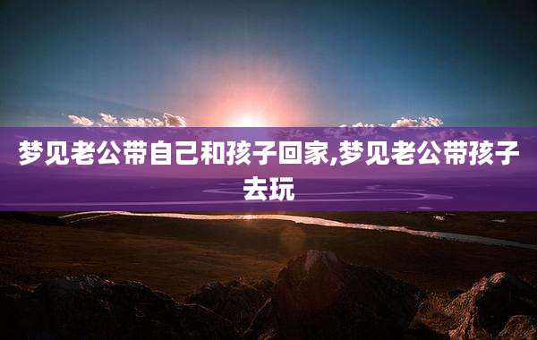 梦见老公带自己和孩子回家,梦见老公带孩子去玩