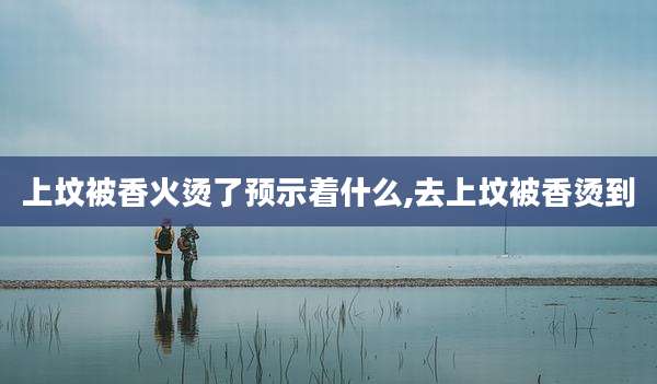 上坟被香火烫了预示着什么,去上坟被香烫到
