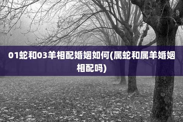01蛇和03羊相配婚姻如何(属蛇和属羊婚姻相配吗)
