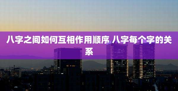 八字之间如何互相作用顺序 八字每个字的关系