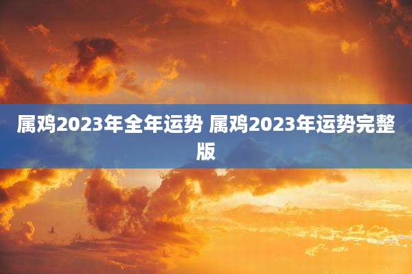 属鸡2023年全年运势 属鸡2023年运势完整版
