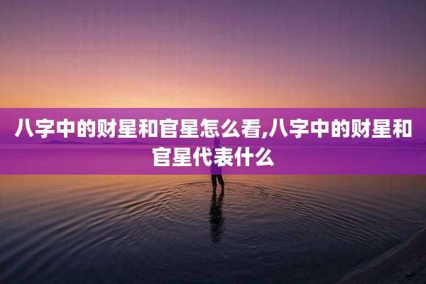 八字中的财星和官星怎么看,八字中的财星和官星代表什么