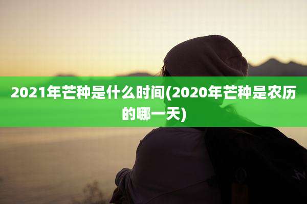 2021年芒种是什么时间(2020年芒种是农历的哪一天)