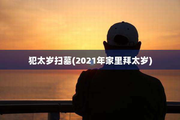 犯太岁扫墓(2021年家里拜太岁)