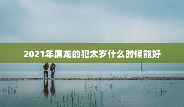 2021年属龙的犯太岁什么时候能好