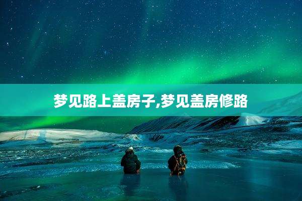 梦见路上盖房子,梦见盖房修路