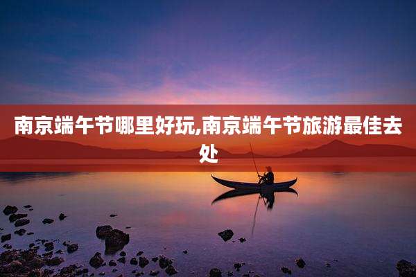 南京端午节哪里好玩,南京端午节旅游最佳去处