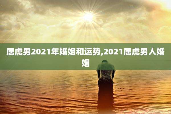 属虎男2021年婚姻和运势,2021属虎男人婚姻