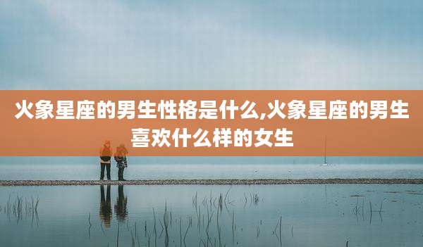 火象星座的男生性格是什么,火象星座的男生喜欢什么样的女生