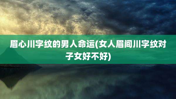 眉心川字纹的男人命运(女人眉间川字纹对子女好不好)