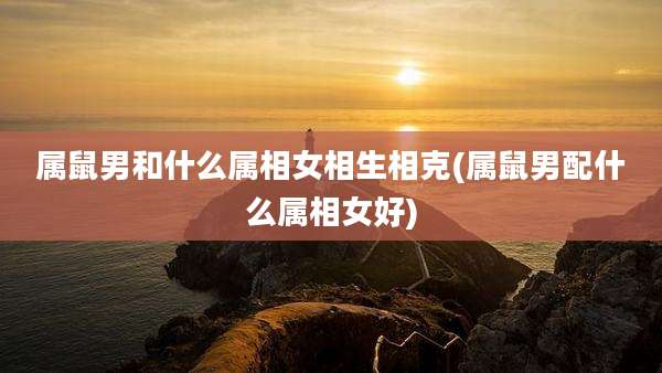 属鼠男和什么属相女相生相克(属鼠男配什么属相女好)