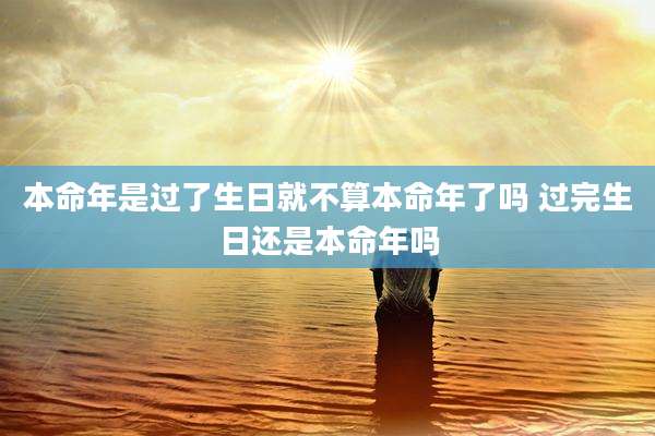 本命年是过了生日就不算本命年了吗 过完生日还是本命年吗