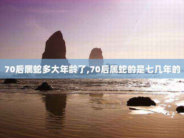70后属蛇多大年龄了,70后属蛇的是七几年的