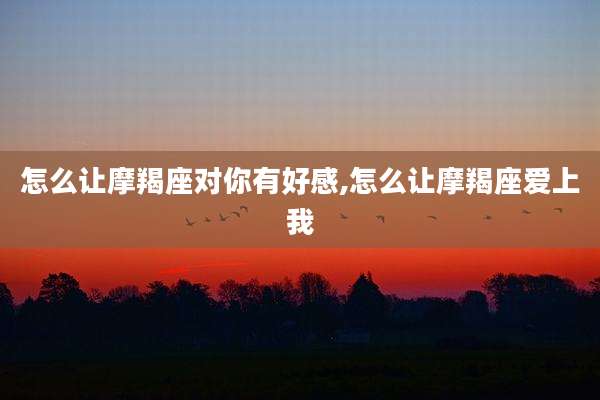 怎么让摩羯座对你有好感,怎么让摩羯座爱上我