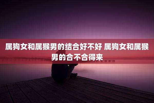 属狗女和属猴男的结合好不好 属狗女和属猴男的合不合得来
