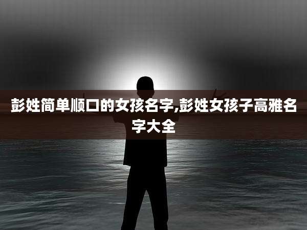 彭姓简单顺口的女孩名字,彭姓女孩子高雅名字大全