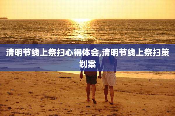 清明节线上祭扫心得体会,清明节线上祭扫策划案